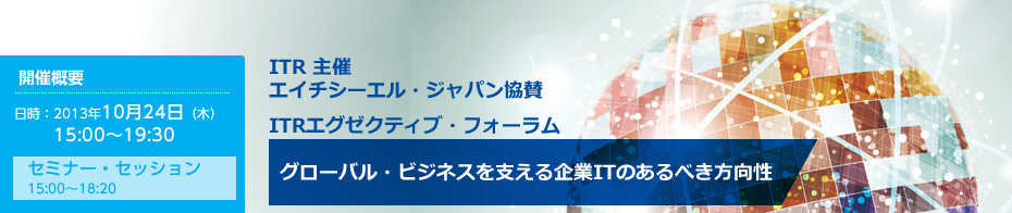 ITR 主催　エイチシーエル・ジャパン協賛　ITRエグゼクティブ・フォーラム　グローバル・ビジネスを支える企業ITのあるべき方向性　2013年10月24日（木）15:00～19:30